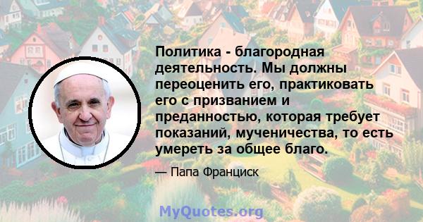 Политика - благородная деятельность. Мы должны переоценить его, практиковать его с призванием и преданностью, которая требует показаний, мученичества, то есть умереть за общее благо.