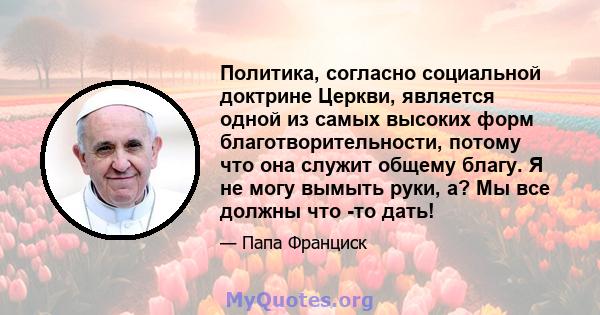 Политика, согласно социальной доктрине Церкви, является одной из самых высоких форм благотворительности, потому что она служит общему благу. Я не могу вымыть руки, а? Мы все должны что -то дать!