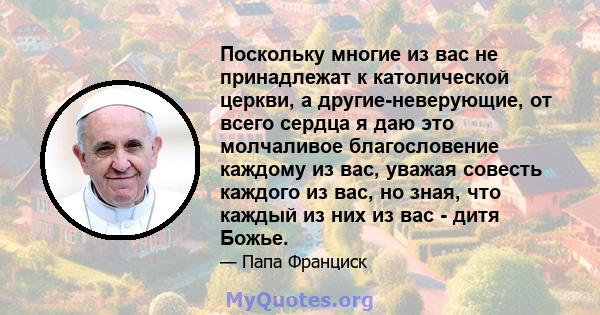 Поскольку многие из вас не принадлежат к католической церкви, а другие-неверующие, от всего сердца я даю это молчаливое благословение каждому из вас, уважая совесть каждого из вас, но зная, что каждый из них из вас -