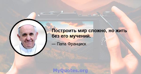 Построить мир сложно, но жить без его мучений.