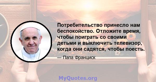 Потребительство принесло нам беспокойство. Отложите время, чтобы поиграть со своими детьми и выключить телевизор, когда они садятся, чтобы поесть.