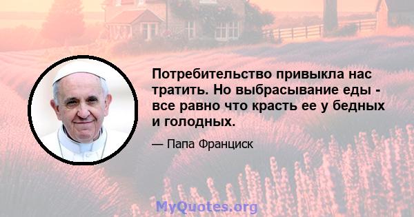 Потребительство привыкла нас тратить. Но выбрасывание еды - все равно что красть ее у бедных и голодных.