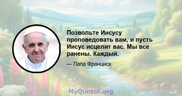 Позвольте Иисусу проповедовать вам, и пусть Иисус исцелит вас. Мы все ранены. Каждый.