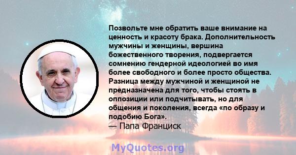 Позвольте мне обратить ваше внимание на ценность и красоту брака. Дополнительность мужчины и женщины, вершина божественного творения, подвергается сомнению гендерной идеологией во имя более свободного и более просто