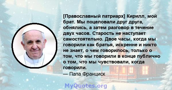 [Православный патриарх] Кирилл, мой брат. Мы поцеловали друг друга, обнялись, а затем разговор в течение двух часов. Старость не наступает самостоятельно. Двое часы, когда мы говорили как братья, искренне и никто не