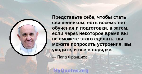 Представьте себе, чтобы стать священником, есть восемь лет обучения и подготовки, а затем, если через некоторое время вы не сможете этого сделать, вы можете попросить устроения, вы уходите, и все в порядке.