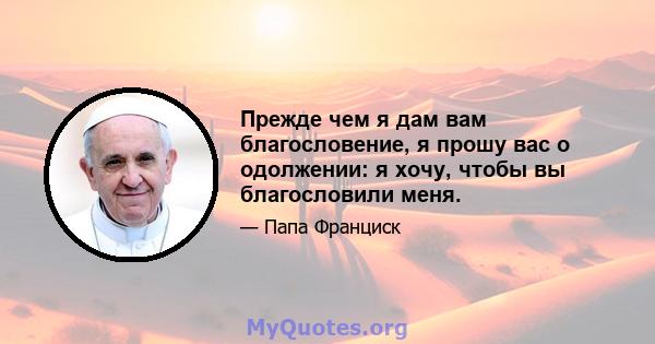 Прежде чем я дам вам благословение, я прошу вас о одолжении: я хочу, чтобы вы благословили меня.