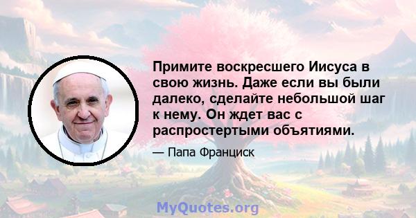 Примите воскресшего Иисуса в свою жизнь. Даже если вы были далеко, сделайте небольшой шаг к нему. Он ждет вас с распростертыми объятиями.