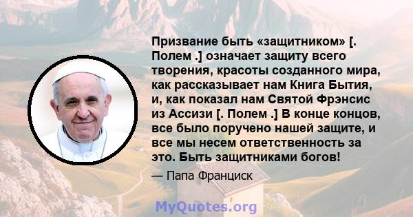 Призвание быть «защитником» [. Полем .] означает защиту всего творения, красоты созданного мира, как рассказывает нам Книга Бытия, и, как показал нам Святой Фрэнсис из Ассизи [. Полем .] В конце концов, все было