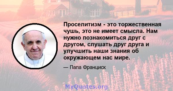 Проселитизм - это торжественная чушь, это не имеет смысла. Нам нужно познакомиться друг с другом, слушать друг друга и улучшить наши знания об окружающем нас мире.