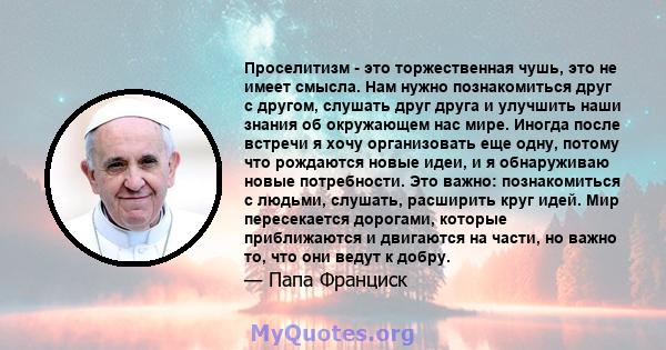 Проселитизм - это торжественная чушь, это не имеет смысла. Нам нужно познакомиться друг с другом, слушать друг друга и улучшить наши знания об окружающем нас мире. Иногда после встречи я хочу организовать еще одну,