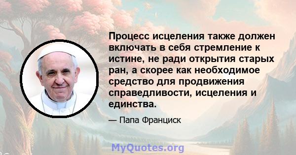 Процесс исцеления также должен включать в себя стремление к истине, не ради открытия старых ран, а скорее как необходимое средство для продвижения справедливости, исцеления и единства.