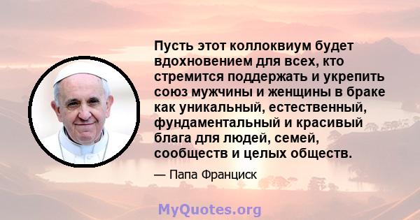 Пусть этот коллоквиум будет вдохновением для всех, кто стремится поддержать и укрепить союз мужчины и женщины в браке как уникальный, естественный, фундаментальный и красивый блага для людей, семей, сообществ и целых