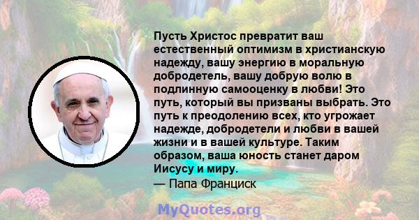 Пусть Христос превратит ваш естественный оптимизм в христианскую надежду, вашу энергию в моральную добродетель, вашу добрую волю в подлинную самооценку в любви! Это путь, который вы призваны выбрать. Это путь к