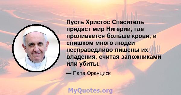 Пусть Христос Спаситель придаст мир Нигерии, где проливается больше крови, и слишком много людей несправедливо лишены их владения, считая заложниками или убиты.