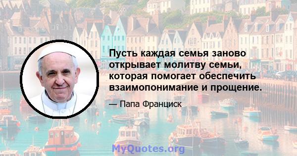 Пусть каждая семья заново открывает молитву семьи, которая помогает обеспечить взаимопонимание и прощение.