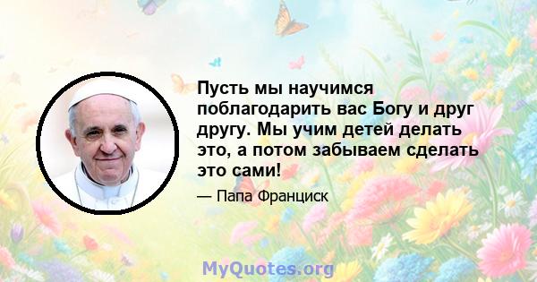 Пусть мы научимся поблагодарить вас Богу и друг другу. Мы учим детей делать это, а потом забываем сделать это сами!