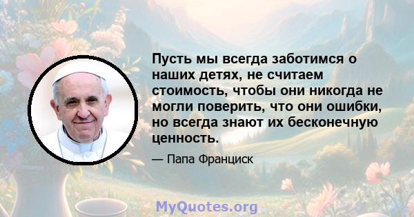 Пусть мы всегда заботимся о наших детях, не считаем стоимость, чтобы они никогда не могли поверить, что они ошибки, но всегда знают их бесконечную ценность.