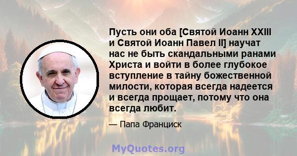 Пусть они оба [Святой Иоанн XXIII и Святой Иоанн Павел II] научат нас не быть скандальными ранами Христа и войти в более глубокое вступление в тайну божественной милости, которая всегда надеется и всегда прощает, потому 