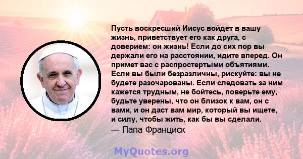 Пусть воскресший Иисус войдет в вашу жизнь, приветствует его как друга, с доверием: он жизнь! Если до сих пор вы держали его на расстоянии, идите вперед. Он примет вас с распростертыми объятиями. Если вы были