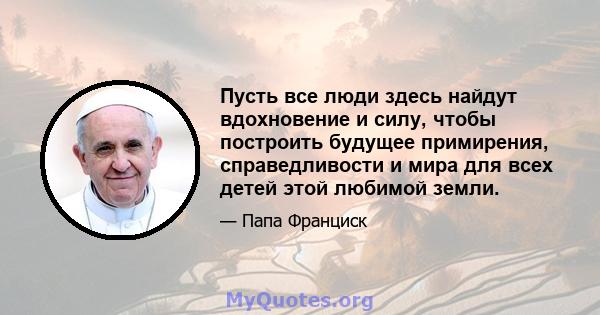 Пусть все люди здесь найдут вдохновение и силу, чтобы построить будущее примирения, справедливости и мира для всех детей этой любимой земли.