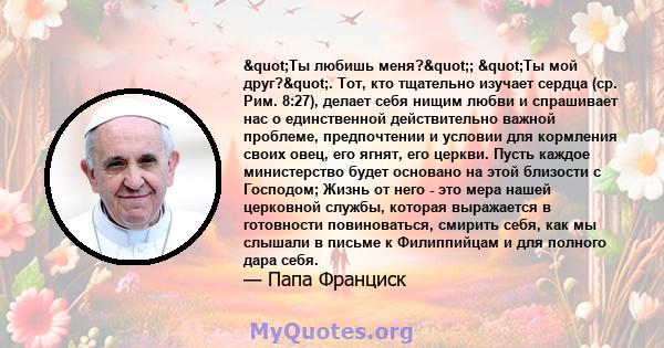 "Ты любишь меня?"; "Ты мой друг?". Тот, кто тщательно изучает сердца (ср. Рим. 8:27), делает себя нищим любви и спрашивает нас о единственной действительно важной проблеме, предпочтении и условии для 