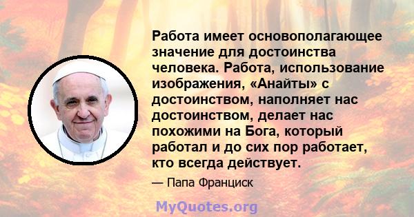 Работа имеет основополагающее значение для достоинства человека. Работа, использование изображения, «Анайты» с достоинством, наполняет нас достоинством, делает нас похожими на Бога, который работал и до сих пор