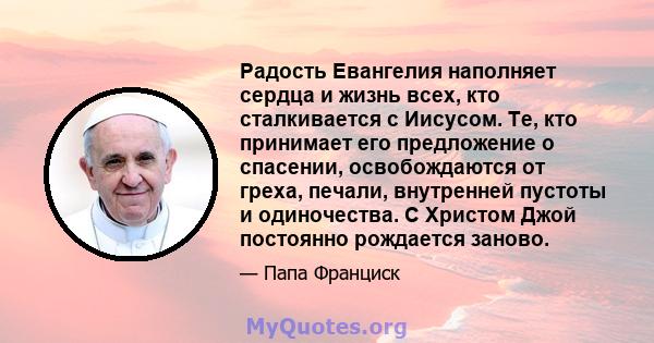 Радость Евангелия наполняет сердца и жизнь всех, кто сталкивается с Иисусом. Те, кто принимает его предложение о спасении, освобождаются от греха, печали, внутренней пустоты и одиночества. С Христом Джой постоянно