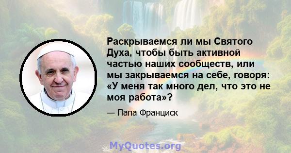 Раскрываемся ли мы Святого Духа, чтобы быть активной частью наших сообществ, или мы закрываемся на себе, говоря: «У меня так много дел, что это не моя работа»?