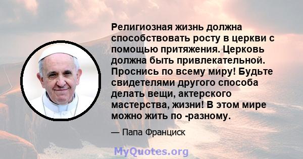 Религиозная жизнь должна способствовать росту в церкви с помощью притяжения. Церковь должна быть привлекательной. Проснись по всему миру! Будьте свидетелями другого способа делать вещи, актерского мастерства, жизни! В