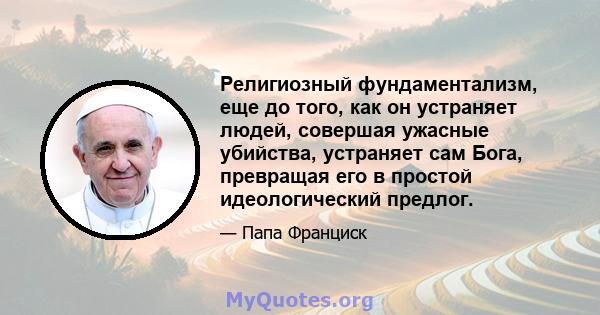 Религиозный фундаментализм, еще до того, как он устраняет людей, совершая ужасные убийства, устраняет сам Бога, превращая его в простой идеологический предлог.