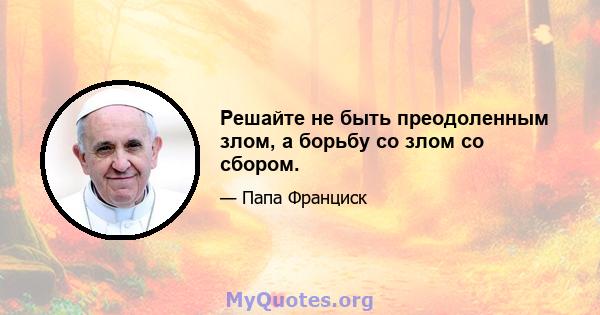 Решайте не быть преодоленным злом, а борьбу со злом со сбором.