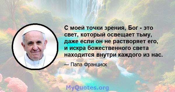 С моей точки зрения, Бог - это свет, который освещает тьму, даже если он не растворяет его, и искра божественного света находится внутри каждого из нас.