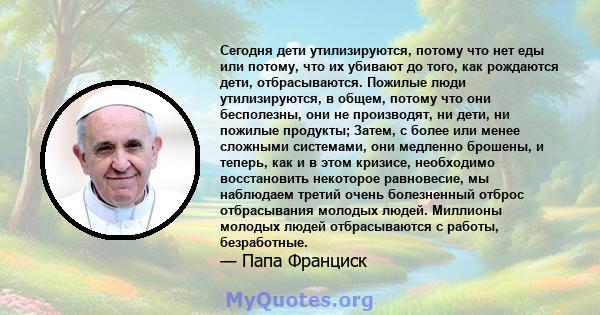 Сегодня дети утилизируются, потому что нет еды или потому, что их убивают до того, как рождаются дети, отбрасываются. Пожилые люди утилизируются, в общем, потому что они бесполезны, они не производят, ни дети, ни