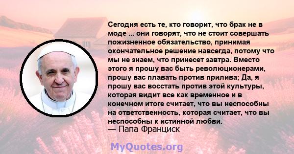 Сегодня есть те, кто говорит, что брак не в моде ... они говорят, что не стоит совершать пожизненное обязательство, принимая окончательное решение навсегда, потому что мы не знаем, что принесет завтра. Вместо этого я