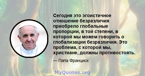 Сегодня это эгоистичное отношение безразличия приобрело глобальные пропорции, в той степени, в которой мы можем говорить о глобализации безразличия. Это проблема, с которой мы, христиане, должны противостоять.