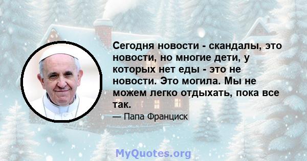 Сегодня новости - скандалы, это новости, но многие дети, у которых нет еды - это не новости. Это могила. Мы не можем легко отдыхать, пока все так.