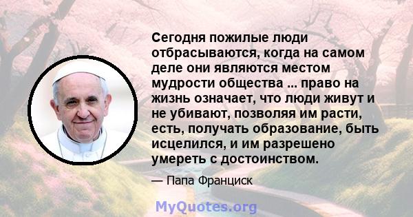 Сегодня пожилые люди отбрасываются, когда на самом деле они являются местом мудрости общества ... право на жизнь означает, что люди живут и не убивают, позволяя им расти, есть, получать образование, быть исцелился, и им 