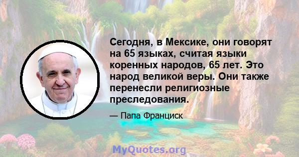 Сегодня, в Мексике, они говорят на 65 языках, считая языки коренных народов, 65 лет. Это народ великой веры. Они также перенесли религиозные преследования.