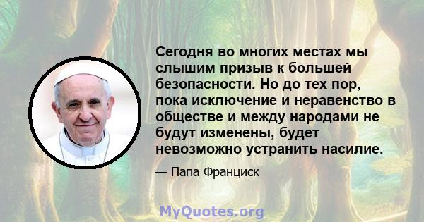 Сегодня во многих местах мы слышим призыв к большей безопасности. Но до тех пор, пока исключение и неравенство в обществе и между народами не будут изменены, будет невозможно устранить насилие.