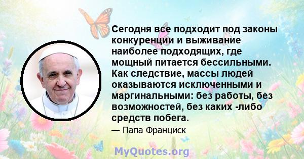 Сегодня все подходит под законы конкуренции и выживание наиболее подходящих, где мощный питается бессильными. Как следствие, массы людей оказываются исключенными и маргинальными: без работы, без возможностей, без каких