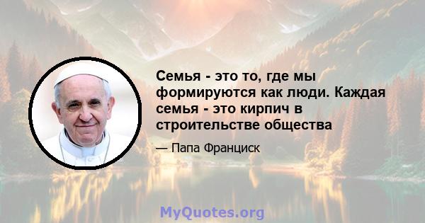 Семья - это то, где мы формируются как люди. Каждая семья - это кирпич в строительстве общества