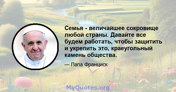 Семья - величайшее сокровище любой страны. Давайте все будем работать, чтобы защитить и укрепить это, краеугольный камень общества.