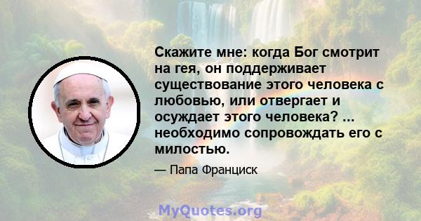 Скажите мне: когда Бог смотрит на гея, он поддерживает существование этого человека с любовью, или отвергает и осуждает этого человека? ... необходимо сопровождать его с милостью.