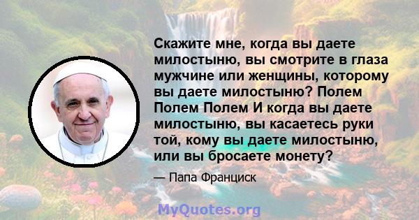 Скажите мне, когда вы даете милостыню, вы смотрите в глаза мужчине или женщины, которому вы даете милостыню? Полем Полем Полем И когда вы даете милостыню, вы касаетесь руки той, кому вы даете милостыню, или вы бросаете