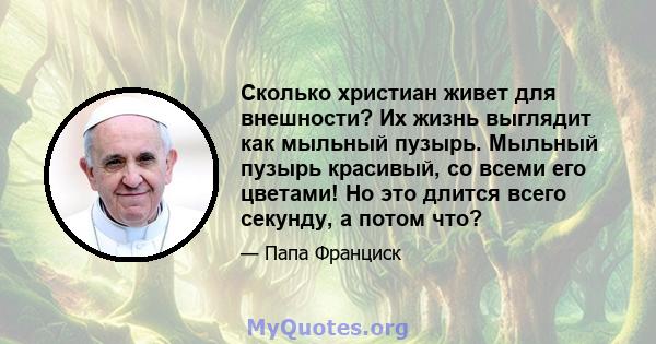 Сколько христиан живет для внешности? Их жизнь выглядит как мыльный пузырь. Мыльный пузырь красивый, со всеми его цветами! Но это длится всего секунду, а потом что?