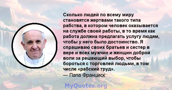 Сколько людей по всему миру становятся жертвами такого типа рабства, в котором человек оказывается на службе своей работы, в то время как работа должна предлагать услугу людям, чтобы у него было достоинство. Я спрашиваю 