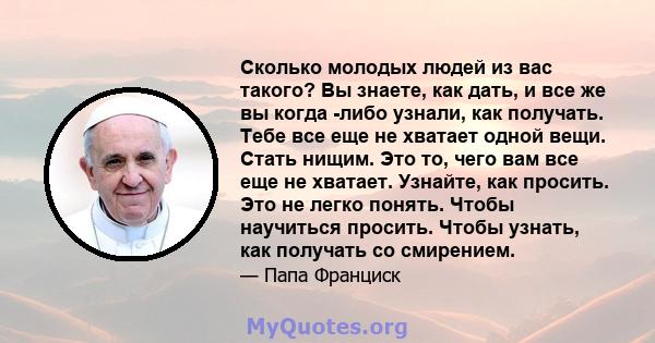 Сколько молодых людей из вас такого? Вы знаете, как дать, и все же вы когда -либо узнали, как получать. Тебе все еще не хватает одной вещи. Стать нищим. Это то, чего вам все еще не хватает. Узнайте, как просить. Это не