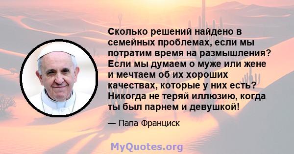 Сколько решений найдено в семейных проблемах, если мы потратим время на размышления? Если мы думаем о муже или жене и мечтаем об их хороших качествах, которые у них есть? Никогда не теряй иллюзию, когда ты был парнем и