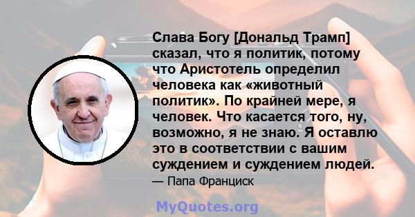 Слава Богу [Дональд Трамп] сказал, что я политик, потому что Аристотель определил человека как «животный политик». По крайней мере, я человек. Что касается того, ну, возможно, я не знаю. Я оставлю это в соответствии с